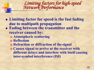 Limiting factors for high-speed
22
Network Performance
 Limiting factor for speed is the fast fading
due to multipath propagation
 Fading between the transmitter and the
receiver caused by:
 Atmospheric scattering
 Reflection
 Refraction or diffraction of the signal
 Causes signal to arrive at the receiver with
different delays and interfere with itself causing
inter-symbol interference (ISI)
 