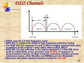  DSSS uses the 2.4 GHz frequency band
 IEEE 802.11 implements DSSS to fight frequency-selective fading
 The IEEE 802.11b supports 5.5 and 11 Mb/s of higher payload data rates
in addition to the original 1 and 2 Mb/s rates of IEEE 802.11
 IEEE 802.11b also operates in the highly populated 2.4 GHz ISM band
(2.40 to 2.4835 GHz), which provides only 83 MHz of spectrum to
accommodate a variety of other products, including cordless phones,
microwave ovens, other WLANs, and WPANs such as Bluetooth
 Maximum allowable radiated emission limited to 100 mW
26
DSSS Channels
 