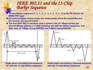 28
IEEE 802.11 and the11-Chip
Barker Sequence
Peaks when correlating the sequence Peaks when correlating a received sequence
‘10’ with the 11-chip Barker sequence with the 11-chip Barker sequence
 11-chip Barker sequence [1, 1, 1, -1, -1, -1, 1, -1, -1, 1, -1] is the PN chosen for
DSSS PHY layer
 Its autocorrelation shows some very sharp peaks when the transmitter and
the receiver are synchronized
 The first IEEE 802.11 standard used a symbol rate of 1 Mega-symbol per
second (Msps) yielding a 11 MHz chipping rate with the Barker sequence, and
data rates of 1 Mbps (using DBPSK) and 2 Mbps (usingDQPSK)
 