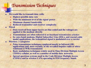 Transmission Techniques
3
 We would like to transmit data with:
 Highest possible data rate
 With the minimum level of the signal power
 Minimum channel bandwidth
 Reduced transmitter and receiver complexity
 Wired
 Data received from upper layers are line coded and the voltages are
applied to the medium directly
 Transmissions are often referred to as baseband transmission schemes
 In voice-band modems, Digital Subscriber Line (DSL), and coaxial cable
model applications, the transmitted signal is modulated over a carrier
 Wireless: 3 categories
 Pulse transmission techniques employed mostly in Infrared (IR)
applications and, more recently, in the so-called impulse radio or ultra-
wideband (UWB) transmission
 Basic modulation techniques widely used in Time Division MultipleAccess
(TDMA) cellular, as well as a number of mobile data networks
 Spread spectrum systems used in the Code Division Multiple Access
(CDMA) and in wireless LANs operating in ISM frequency bands
 