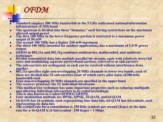 OFDM
32
 Standard employs 300 MHz bandwidth in the 5 GHz unlicensed nationalinformation
infrastructure (UNII) band
 The spectrum is divided into three “domains,” each having restrictions on the maximum
allowed output power
 The first 100 MHz in the lower frequency portion is restricted to a maximum power
output of 50 mW
 The second 100 MHz has a higher 250 mWmaximum
 The third 100 MHz intended for outdoor applications, has a maximum of 1.0 W power
output
 OFDM in 802.11a and 802.11g combines multicarrier, multisymbol, and multirate
techniques
 Divides transmitted data into multiple parallel bit streams, each with relatively lower bit
rates and modulating separate narrowband carriers, referred to as sub-carriers
 The sub-carriers are orthogonal, so each can be received without interference from
another
 802.11a specifies eight non-overlapping 20 MHz channels in lower two bands; each of
these are divided into 52 sub-carriers (four of which carry pilot data) of300-kHz
bandwidth each
 Four non-overlapping 20 MHz channels are specified in the upper band
 The receiver processes the 52 individual bitstreams
 This multicarrier technique has some important properties such as reducing multipath
and allowing individual sub-carriers to be codedaccordingly
 This is also known as Coded OFDM (COFDM)
 Four modulation methods are BPSK, QPSK, 16-QAM, and64-QAM
 16-QAM has 16 symbols, each representing four data bits. 64-QAM has 64symbols, each
representing six data bits
 The symbol rate for a constellation is 250 Kilo symbols per second (Ksps) or the data
rate for a 16-QAM is (4 bits/symbol  250 Ksps) = 1Mbps
 