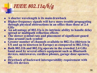 IEEE 802.11a/b/g
36
 A shorter wavelength is its main drawback
 Higher-frequency signals will have more trouble propagating
through physical obstructions in an office than those at 2.4
GHz
 An advantage of 802.11a is its intrinsic ability to handle delay
spread or multipath reflection effects
 The slower symbol rate and placement of significant guard
time around each symbol
 Greater number of channels available to 802.11a (thirteen in
US and up to nineteen in Europe) as compared to 802.11b/g
 Both 802.11b and 802.11g operate in the crowded 2.4 GHz
band used by several others equipment such as Bluetooth
devices, microwaves, cordless phones, garage door openers,
etc.
 Drawback of backward interoperability requirement with
802.11b devices
 