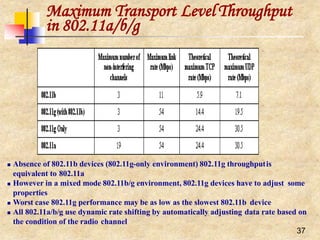 Maximum Transport Level Throughput
in 802.11a/b/g
 Absence of 802.11b devices (802.11g-only environment) 802.11g throughputis
equivalent to 802.11a
 However in a mixed mode 802.11b/g environment, 802.11g devices have to adjust some
properties
 Worst case 802.11g performance may be as low as the slowest 802.11b device
 All 802.11a/b/g use dynamic rate shifting by automatically adjusting data rate based on
the condition of the radio channel
37
 