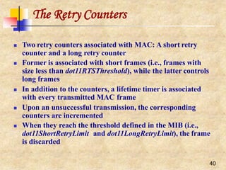 The Retry Counters
40
 Two retry counters associated with MAC: A short retry
counter and a long retry counter
 Former is associated with short frames (i.e., frames with
size less than dot11RTSThreshold), while the latter controls
long frames
 In addition to the counters, a lifetime timer is associated
with every transmitted MAC frame
 Upon an unsuccessful transmission, the corresponding
counters are incremented
 When they reach the threshold defined in the MIB (i.e.,
dot11ShortRetryLimit and dot11LongRetryLimit), the frame
is discarded
 