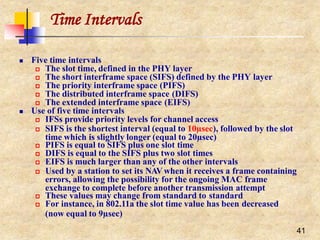 Time Intervals
41
 Five time intervals
 The slot time, defined in the PHY layer
 The short interframe space (SIFS) defined by the PHY layer
 The priority interframe space (PIFS)
 The distributed interframe space (DIFS)
 The extended interframe space (EIFS)
 Use of five time intervals
 IFSs provide priority levels for channel access
 SIFS is the shortest interval (equal to 10µsec), followed by the slot
time which is slightly longer (equal to 20µsec)
 PIFS is equal to SIFS plus one slot time
 DIFS is equal to the SIFS plus two slot times
 EIFS is much larger than any of the other intervals
 Used by a station to set its NAVwhen it receives a frame containing
errors, allowing the possibility for the ongoing MAC frame
exchange to complete before another transmission attempt
 These values may change from standard to standard
 For instance, in 802.11a the slot time value has been decreased
(now equal to 9µsec)
 