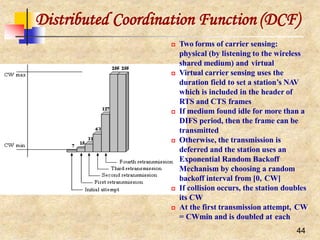 44
Distributed Coordination Function (DCF)
 Two forms of carrier sensing:
physical (by listening to the wireless
shared medium) and virtual
 Virtual carrier sensing uses the
duration field to set a station’s NAV
which is included in the header of
RTS and CTS frames
 If medium found idle for more than a
DIFS period, then the frame can be
transmitted
 Otherwise, the transmission is
deferred and the station uses an
Exponential Random Backoff
Mechanism by choosing a random
backoff interval from [0, CW]
 If collision occurs, the station doubles
its CW
 At the first transmission attempt, CW
= CWmin and is doubled at each
 