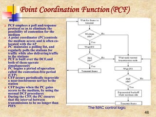 Point Coordination Function (PCF)
The MAC control logic
46
 PCF employs a poll andresponse
protocol so as to eliminate the
possibility of contention for the
medium
 A point coordinator (PC)controls
the medium access and is often co-
located with theAP
 PC maintains a polling list, and
regularly polls the stations for
traffic while also deliveringtraffic
to the stations
 PCF is built over the DCF,and
both of them operate
simultaneously
 PC begins a period of operation
called the contention-free period
(CFP)
 CFP occurs periodically toprovide
a near-isochronous service to the
station
 CFP begins when the PC gains
access to the medium, by using the
normal DCFprocedures
 During the CFP, the PC ensures
that the interval between
transmissions to be no longer than
PIFS
 