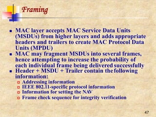 Framing
47
 MAC layer accepts MAC Service Data Units
(MSDUs) from higher layers and adds appropriate
headers and trailers to create MAC Protocol Data
Units (MPDU)
 MAC may fragment MSDUs into several frames,
hence attempting to increase the probability of
each individual frame being delivered successfully
 Header + MSDU + Trailer contain thefollowing
information:
 Addressing information
 IEEE 802.11-specific protocol information
 Information for setting the NAV
 Frame check sequence for integrity verification
 