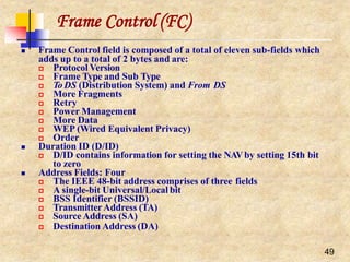 Frame Control (FC)
49
 Frame Control field is composed of a total of eleven sub-fields which
adds up to a total of 2 bytes and are:
 Protocol Version
 Frame Type and Sub Type
 ToDS (Distribution System) and From DS
 More Fragments
 Retry
 Power Management
 More Data
 WEP (Wired Equivalent Privacy)
 Order
 Duration ID (D/ID)
 D/ID contains information for setting the NAVby setting 15th bit
to zero
 Address Fields: Four
 The IEEE 48-bit address comprises of three fields
 A single-bit Universal/Local bit
 BSS Identifier (BSSID)
 TransmitterAddress (TA)
 Source Address (SA)
 Destination Address (DA)
 