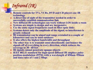 Infrared (IR)
5
 Remote controls for TVs, VCRs, DVD and CD players use IR
technology
 A direct line of sight of the transmitter needed in order to
successfully establish communication link
 New diffused IR technologies can work without LOS inside a room
 Systems are simple to design and are inexpensive
 Use the same signal frequencies used on fiber optic links
 Systems detect only the amplitude of the signal, so interference is
greatly reduced
 IR transmission can be aimed and range extended to a couple of
kilometers and can be used outdoors
 It also offers the highest bandwidth and throughput
 The other way is to transmit omni-directionally and bounce the
signals off of everything in every direction, which reduces the
coverage to 30 - 60 feet
 IR signals cannot penetrate opaque objects
 IEEE 802.11 standard for high-speed diffused IR employs pulse-
position-modulation (PPM) with a wavelength of 850nm–950nm
and data rates of 1 and 2 Mbps
 