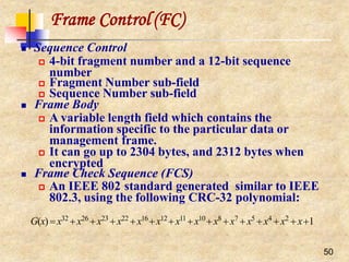 Frame Control (FC)
50
 Sequence Control
 4-bit fragment number and a 12-bit sequence
number
 Fragment Number sub-field
 Sequence Number sub-field
 Frame Body
 A variable length field which contains the
information specific to the particular data or
management frame.
 It can go up to 2304 bytes, and 2312 bytes when
encrypted
 Frame Check Sequence (FCS)
 An IEEE 802 standard generated similar to IEEE
802.3, using the following CRC-32 polynomial:
G(x) x32
x26
x23
x22
x16
x12
x11
x10
x8
x7
x5
x4
x2
x1
 