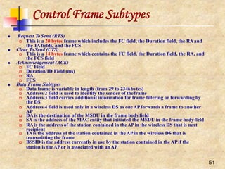 Control Frame Subtypes
51
 Request To Send (RTS)
 This is a 20 bytes frame which includes the FC field, the Duration field, the RAand
the TAfields, and theFCS
 Clear To Send (CTS)
 This is a 14 bytes frame which contains the FC field, the Duration field, the RA, and
the FCS field
 Acknowledgement (ACK)
 FC Field
 Duration/ID Field (ms)
 RA
 FCS
 Data Frame Subtypes
 Data frame is variable in length (from 29 to 2346bytes)
 Address 2 field is used to identify the sender of theframe
 Address 3 field carries additional information for frame filtering or forwarding by
the DS
 Address 4 field is used only in a wireless DS as oneAPforwards a frame to another
AP
 DA is the destination of the MSDU in the frame bodyfield
 SA is the address of the MAC entity that initiated the MSDU in the frame bodyfield
 RAis the address of the station contained in theAPin the wireless DS that is next
recipient
 TAis the address of the station contained in theAPin the wireless DS that is
transmitting the frame
 BSSID is the address currently in use by the station contained in the APif the
station is theAPor is associated with anAP
 