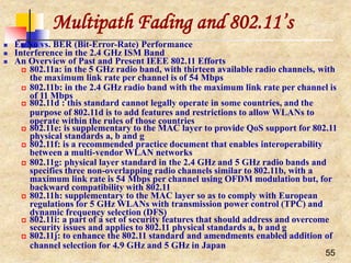 Multipath Fading and 802.11’s
55
 Es/No vs. BER (Bit-Error-Rate) Performance
 Interference in the 2.4 GHz ISM Band
 An Overview of Past and Present IEEE 802.11 Efforts
 802.11a: in the 5 GHz radio band, with thirteen available radio channels, with
the maximum link rate per channel is of 54 Mbps
 802.11b: in the 2.4 GHz radio band with the maximum link rate per channel is
of 11 Mbps
 802.11d : this standard cannot legally operate in some countries, and the
purpose of 802.11d is to add features and restrictions to allow WLANs to
operate within the rules of those countries
 802.11e: is supplementary to the MAC layer to provide QoS support for 802.11
physical standards a, b and g
 802.11f: is a recommended practice document that enables interoperability
between a multi-vendor WLAN networks
 802.11g: physical layer standard in the 2.4 GHz and 5 GHz radio bands and
specifies three non-overlapping radio channels similar to 802.11b, with a
maximum link rate is 54 Mbps per channel using OFDM modulation but, for
backward compatibility with 802.11
 802.11h: supplementary to the MAC layer so as to comply with European
regulations for 5 GHz WLANs with transmission power control (TPC) and
dynamic frequency selection (DFS)
 802.11i: a part of a set of security features that should address and overcome
security issues and applies to 802.11 physical standards a, b and g
 802.11j: to enhance the 802.11 standard and amendments enabled addition of
channel selection for 4.9 GHz and 5 GHz in Japan
 