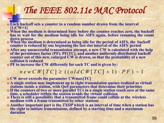The IEEE 802.11e MAC Protocol
58
 Each backoff sets a counter to a random number drawn from the interval
[1;CW+1]
 When the medium is determined busy before the counter reaches zero, the backoff
has to wait for the medium being idle for AIFS again, before resuming the count
down process
 When the medium is determined as being idle for the period of AIFS, the backoff
counter is reduced by one beginning the last slot interval of the AIFS period
 After any unsuccessful transmission attempt, a new CW is calculated with the help
of the persistence factor (PF), PF[TC], and another uniformly distributed backoff
counter out of this new, enlarged CW is drawn, so that the probability of a new
collision is reduced
 PF to increase the CW differently for each TC and is given by:
n e w C W [ T C ]  ( ( o l d C W [ T C ]  1)  P F )  1
 CW never exceeds the parameter CWmax[TC]
 A single station may implement up to eight transmission queues realized as virtual
stations inside a station, with QoS parameters that determine their priorities
 If the counters of two or more parallel TCs in a single station reach zero at the same
time, a scheduler within the station avoids the virtual collision
 There is still a possibility that a transmitted frame could collide at the wireless
medium with a frame transmitted by other stations
 Another important part is the TXOP which is an interval of time when a station has
the right to initiate transmissions, defined by a starting time and a maximum
duration
 