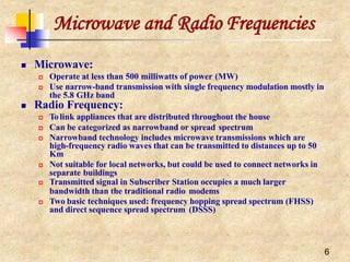 Microwave and Radio Frequencies
6
 Microwave:
 Operate at less than 500 milliwatts of power (MW)
 Use narrow-band transmission with single frequency modulation mostly in
the 5.8 GHz band
 Radio Frequency:
 To link appliances that are distributed throughout the house
 Can be categorized as narrowband or spread spectrum
 Narrowband technology includes microwave transmissions which are
high-frequency radio waves that can be transmitted to distances up to 50
Km
 Not suitable for local networks, but could be used to connect networks in
separate buildings
 Transmitted signal in Subscriber Station occupies a much larger
bandwidth than the traditional radio modems
 Two basic techniques used: frequency hopping spread spectrum (FHSS)
and direct sequence spread spectrum (DSSS)
 