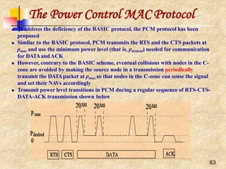 The Power Control MAC Protocol
 To address the deficiency of the BASIC protocol, the PCM protocol has been
proposed
 Similar to the BASIC protocol, PCM transmits the RTS and the CTS packets at
pmax and use the minimum power level (that is, pdesired) needed for communication
for DATAandACK
 However, contrary to the BASIC scheme, eventual collisions with nodes in the C-
zone are avoided by making the source node in a transmission periodically
transmit the DATApacket at pmax so that nodes in the C-zone can sense the signal
and set their NAVs accordingly
 Transmit power level transitions in PCM during a regular sequence of RTS-CTS-
DATA-ACK transmission shown below
63
 