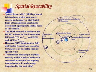 Spatial Reusability
 Spatial Reuse MAC (SRM) protocol
is introduced which uses power
control and employs a distributed
form of transmission sneaking to
accomplish appropriate spatial reuse
of the channel
 The SRM protocol is similar to the
BASIC scheme in that it transmits
RTS and CTS at Pmax, and DATA
and ACK at Pdesired
 However, SRM implements a fully
distributed transmission sneaking
technique so as to enable channel
spatial reuse
 Transmission sneaking is a spatial
reuse by which a pair of nodes can
communicate despite the ongoing
transmission in its radio range
(explained in the next slide)
Sneaking Zone
(S-Zone)
C-Zone forA’s
CTS
B
Y
X
A’s Pdesired
C-Zone
A’s Initial Interference Range for
CTS Reception
Transmission Range
A’s Pdesired
65
Range
A
C-Zone forA’s
CTS
 