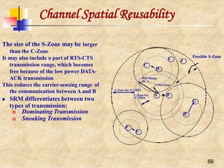 Channel Spatial Reusability
The size of the S-Zone may be larger
than the C-Zone
It may also include a part of RTS-CTS
transmission range, which becomes
free because of the low power DATA-
ACK transmission
This reduces the carrier-sensing range of
the communication between A and B
 SRM differentiates between two
types of transmission:
 Dominating Transmission
 Sneaking Transmission
J
A B
G
E
F
66
D
C
I
H
C-Zone for A’s RTS
C-Zone for
A’s Data
Possible S-Zone
RTS Range
for A
A’s Data Range
 