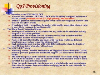 QoS Provisioning
68
 An Extension to the IEEE 802.11DCF
 Ascheme to extend the IEEE 802.11 DCF with the ability to support at least two
service classes: premium service (i.e., high priority) and best-effort
 Traffic of premium service class is given lower values for congestion window than
those of best-effort traffic
 If packets of both types collide, the packet with smaller congestion window value
is more likely to access the medium earlier
 The Black Burst Contention Scheme
 Avoids packet collision in a very distinctive way, while at the same time solving
the packet starvation problem
 Packets from two or more flows of the same service class are scheduled ina
distributed manner with fairness guarantees
 Nodes with best-effort traffic and nodes with real-time traffic usedifferent
interframe space values to provide higher priority
 Each contending node is using a BB with different length, where the length of
each BB is an integral number of blackslots
 The MACA/PR Protocol
 Multi-hop Access Collision Avoidance with Piggyback Reservation (MACA/PR)
protocol provides guaranteed bandwidth support (via reservation) for real-time
traffic
 The first data packet in the real-time stream makes reservations along the path
 ARTS/CTS handshake is used on each link for this first packet in order to make
sure that it is transmitted successfully
 When the sender transmits the data packet, it schedules the next transmission
time after the current data transmission and piggybacks the reservation in the
current data packet
 