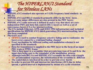 The HIPERLAN/2 Standard
70
for Wireless LANs
 HIPERLAN/2 standard also operates at 5 GHz frequency band similarly to
802.11a
 HIPERLAN/2 and 802.11 standards primarily differ in the MAC layer,
however some minor differences are also present in the PHY layers
 HIPERLAN/2 radio network is defined in such a way that there are core-
independent PHY and data link control (DLC) layers as well as a set of
convergence layers (CLs) for internetworking
 The CLs include Ethernet, ATM, and IEEE 1394 infrastructure and technical
specifications for HIPERLAN/2–third generation (3G) internetworking have
also been completed
 Physical Layer
 OFDM is used to combat frequency selective fading and to randomize the
burst errors caused by a wideband fading channel
 Exact mechanism for different coding and modulation schemes is not
specified in the standards
 Data for transmission is supplied to the PHY layer in the form of an input
PDU train or PPDU frame
 This is then input to a scrambler that prevents long runs of 1s and 0s in the
input data being sent to the remainder of the modulation process
 Although both 802.11a and HIPERLAN/2 scramble the data with alength
127 pseudorandom sequence, the initialization of the scrambler is different
 The coded data is interleaved in order to prevent error bursts
 In order to prevent ISI and intercarrier interference (ICI) due to delay
spread, a guard interval is implemented by means of a cyclic extension
 