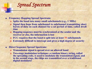 Spread Spectrum
7
 Frequency Hopping Spread Spectrum:
 Splits the band into many small subchannels (e.g., 1 MHz)
 Signal then hops from subchannel to subchannel transmitting short
bursts of data on each channel for a set period of time, called dwell
time
 Hopping sequence must be synchronized at the sender and the
receiver or else, the information is lost
 FCC requires that the band is split into at least 75 subchannels
 Extremely difficult to intercept and gives a high degree of security
 Direct Sequence Spread Spectrum:
 Transmission signal is spread over an allowed band
 Two-stage modulation technique: a random binary string, called
the spreading code, is used to modulate the transmitted signal, and
in the second stage, the chips are transmitted over a traditional
digital modulator
 
