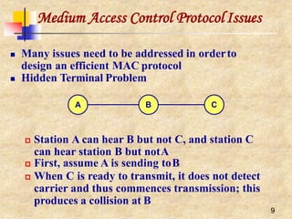 Medium Access Control ProtocolIssues
 Many issues need to be addressed in orderto
design an efficient MAC protocol
 Hidden Terminal Problem
 Station A can hear B but not C, and station C
can hear station B but notA
 First, assume A is sending toB
 When C is ready to transmit, it does not detect
carrier and thus commences transmission; this
produces a collision at B
A B C
9
 
