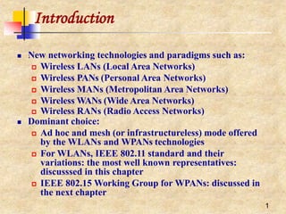 Introduction
1
 New networking technologies and paradigms such as:
 Wireless LANs (Local Area Networks)
 Wireless PANs (Personal Area Networks)
 Wireless MANs (Metropolitan Area Networks)
 Wireless WANs (Wide Area Networks)
 Wireless RANs (Radio Access Networks)
 Dominant choice:
 Ad hoc and mesh (or infrastructureless) mode offered
by the WLANs and WPANs technologies
 For WLANs, IEEE 802.11 standard and their
variations: the most well known representatives:
discusssed in this chapter
 IEEE 802.15 Working Group for WPANs: discussed in
the next chapter
 