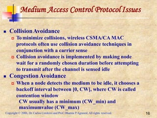 Medium Access Control ProtocolIssues
Copyright © 2006, Dr. Carlos Cordeiro and Prof. Dharma P.Agrawal, All rights reserved. 16
 CollisionAvoidance
 To minimize collisions, wireless CSMA/CA MAC
protocols often use collision avoidance techniques in
conjunction with a carrier sense
 Collision avoidance is implemented by making node
wait for a randomly chosen duration before attempting
to transmit after the channel is sensed idle
 CongestionAvoidance
 When a node detects the medium to be idle, it chooses a
backoff interval between [0, CW], where CW is called
contention window
CW usually has a minimum (CW_min) and
maximumvalue (CW_max)
 