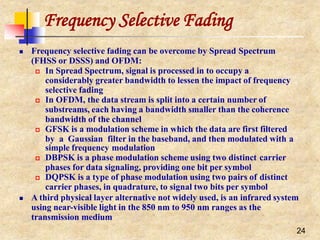 Frequency Selective Fading
24
 Frequency selective fading can be overcome by Spread Spectrum
(FHSS or DSSS) and OFDM:
 In Spread Spectrum, signal is processed in to occupy a
considerably greater bandwidth to lessen the impact of frequency
selective fading
 In OFDM, the data stream is split into a certain number of
substreams, each having a bandwidth smaller than the coherence
bandwidth of the channel
 GFSK is a modulation scheme in which the data are first filtered
by a Gaussian filter in the baseband, and then modulated with a
simple frequency modulation
 DBPSK is a phase modulation scheme using two distinct carrier
phases for data signaling, providing one bit per symbol
 DQPSK is a type of phase modulation using two pairs of distinct
carrier phases, in quadrature, to signal two bits per symbol
 A third physical layer alternative not widely used, is an infrared system
using near-visible light in the 850 nm to 950 nm ranges as the
transmission medium
 