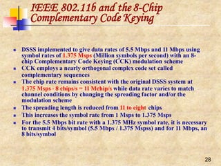IEEE 802.11b and the8-Chip
28
Complementary Code Keying
 DSSS implemented to give data rates of 5.5 Mbps and 11 Mbps using
symbol rates of 1.375 Msps (Million symbols per second) with an 8-
chip Complementary Code Keying (CCK) modulation scheme
 CCK employs a nearly orthogonal complex code set called
complementary sequences
 The chip rate remains consistent with the original DSSS system at
1.375 Msps  8 chips/s = 11 Mchip/s while data rate varies to match
channel conditions by changing the spreading factor and/or the
modulation scheme
 The spreading length is reduced from 11 to eight chips
 This increases the symbol rate from 1 Msps to 1.375 Msps
 For the 5.5 Mbps bit rate with a 1.375 MHz symbol rate, it is necessary
to transmit 4 bits/symbol (5.5 Mbps / 1.375 Mspss) and for 11 Mbps, an
8 bits/symbol
 