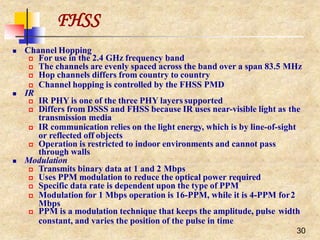 FHSS
30
 Channel Hopping
 IR
 For use in the 2.4 GHz frequency band
 The channels are evenly spaced across the band over a span 83.5 MHz
 Hop channels differs from country to country
 Channel hopping is controlled by the FHSS PMD
 IR PHY is one of the three PHY layers supported
 Differs from DSSS and FHSS because IR uses near-visible light as the
transmission media
 IR communication relies on the light energy, which is by line-of-sight
or reflected off objects
 Operation is restricted to indoor environments and cannot pass
through walls
 Modulation
 Transmits binary data at 1 and 2 Mbps
 Uses PPM modulation to reduce the optical power required
 Specific data rate is dependent upon the type of PPM
 Modulation for 1 Mbps operation is 16-PPM, while it is 4-PPM for2
Mbps
 PPM is a modulation technique that keeps the amplitude, pulse width
constant, and varies the position of the pulse in time
 
