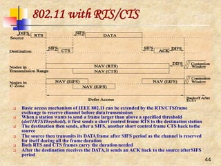 802.11 with RTS/CTS
 Basic access mechanism of IEEE 802.11 can be extended by the RTS/CTSframe
exchange to reserve channel before datatransmission
 When a station wants to send a frame larger than above a specified threshold
(dot11RTSThreshold), it first sends a short control frame RTS to the destination station
 The destination then sends, after a SIFS, another short control frame CTS back tothe
source
 The source then transmits its DATAframe after SIFS period as the channel is reserved
for itself during all the frame duration
 Both RTS and CTS frames carry the durationneeded
 After the destination receives the DATA, it sends an ACK back to the source afterSIFS
period
44
 