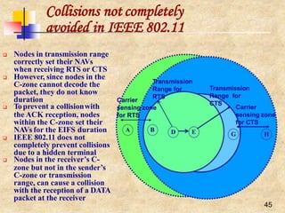 Collisions not completely
avoided in IEEE 802.11
D
45
Transmission
Range for
RTS
Carrier
sensing zone
for RTS
Transmission
Range for
CTS
E
A B
B
Carrier
sensing zone
for CTS
G H
 Nodes in transmission range
correctly set their NAVs
when receiving RTS or CTS
 However, since nodes in the
C-zone cannot decode the
packet, they do not know
duration
 Toprevent a collisionwith
the ACK reception, nodes
within the C-zone set their
NAVs for the EIFS duration
 IEEE 802.11 does not
completely prevent collisions
due to a hidden terminal
 Nodes in the receiver’s C-
zone but not in the sender’s
C-zone or transmission
range, can cause a collision
with the reception of a DATA
packet at the receiver
 