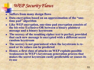 WEP Security Flaws
53
 Suffers from many design flaws
 Data encryption based on an approximation of the “one-
time pad” algorithm
 Like WEP encryption, one-time pad encryption consists of
the bit-wise Exclusive-OR between a binary plaintext
message and a binary keystream
 The secrecy of the resulting cipher text is perfect, provided
that each new message is encrypted with a different secret
random keystream
 The secrecy is not guaranteed when the keystream is re-
used or its values can be predicted
 Hence, a first class of attacks on WEP exploits possible
weaknesses in WEP’s keystream generation process that
makes the secret keystream easily predictable or causes its
re-use
 