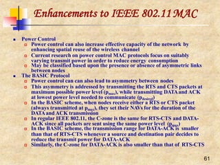 Enhancements to IEEE 802.11MAC
61
 Power Control
 Power control can also increase effective capacity of the network by
enhancing spatial reuse of the wireless channel
 Current research on power control MAC protocols focus on suitably
varying transmit power in order to reduce energy consumption
 May be classified based upon the presence or absence of asymmetric links
between nodes
 The BASIC Protocol
 Power control can can also lead to asymmetry between nodes
 This asymmetry is addressed by transmitting the RTS and CTS packets at
maximum possible power level (pmax), while transmitting DATAand ACK
at lowest power level needed to communicate (pdesired)
 In the BASIC scheme, when nodes receive either a RTS or CTS packet
(always transmitted at pmax), they set their NAVs for the duration of the
DATAand ACK transmission
 In regular IEEE 802.11, the C-zone is the same for RTS-CTS and DATA-
ACK since all packets are sent using the same power level (pmax)
 In the BASIC scheme, the transmission range for DATA-ACK is smaller
than that of RTS-CTS whenever a source and destination pair decides to
reduce the transmit power for DATA-ACK
 Similarly, the C-zone for DATA-ACK is also smaller than that of RTS-CTS
 
