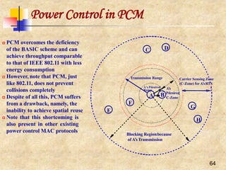 Power Control in PCM
 PCM overcomes the deficiency
of the BASIC scheme and can
achieve throughput comparable
to that of IEEE 802.11 with less
energy consumption
 However, note that PCM, just
like 802.11, does not prevent
collisions completely
 Despite of all this, PCM suffers
from a drawback, namely, the
inability to achieve spatial reuse
 Note that this shortcoming is
also present in other existing
power control MAC protocols
C
H
F
D
E
G
A’s
64
B Pdesired
C-Zone
Transmission Range
Blocking Regionbecause
of A’sTransmission
Carrier Sensing Zone
(C-Zone) for A’sRTS
A’s Pdesired
Range
A
 