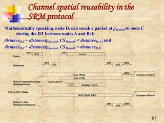 Channel spatial reusability inthe
SRM protocol
Mathematically speaking, node D, can sneak a packet at pdesired to node C
during the DT between nodes A and B if:
distanceD,C + distance(pdesired, CSThresh) < distanceD,A ; and
distanceD,C + distance(pdesired, CSThresh) < distanceD,B
67
 