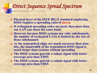 Direct Sequence Spread Spectrum
8
 Physical layer of the IEEE 802.11 standard employing
DSSS requires a spreading ratio of eleven
 If orthogonal spreading codes are used, then more than
one LAN can share the same band
 However, because DSSS systems use wide subchannels,
the number of co-located LANs is limited by the size of
those subchannels
 As the transmitted chips are much narrower than data
bits, the bandwidth of the transmitted DSSS signal is
much larger than systems without spreading
 The DSSS systems provide a robust signal with better
coverage area than FHSS
 The DSSS systems provide a robust signal with better
coverage area than FHSS
 