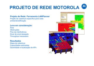 PROJETO DE REDE MOTOROLA
Projeto de Rede: Ferramenta LANPlanner
Projeto de cobertura específico para cada
ambiente/edificação
Leva em consideração:
Área
Obstruções
Piso de interferência
Nível de sinal desejado
Throughput necessário
Resultados
Mapa de cobertura
Capacidades estimadas
Quantidade e localização de APs
 