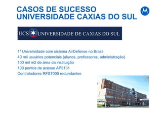 CASOS DE SUCESSO
UNIVERSIDADE CAXIAS DO SUL
1ª Universidade com sistema AirDefense no Brasil
40 mil usuários potenciais (alunos, professores, administração)
100 mil m2 de área da instituição
100 pontos de acesso AP5131
Controladores RFS7000 redundantes
 