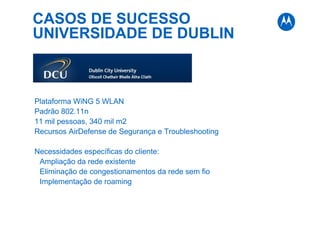 CASOS DE SUCESSO
UNIVERSIDADE DE DUBLIN
Plataforma WiNG 5 WLAN
Padrão 802.11n
11 mil pessoas, 340 mil m2
Recursos AirDefense de Segurança e Troubleshooting
Necessidades específicas do cliente:
Ampliação da rede existente
Eliminação de congestionamentos da rede sem fio
Implementação de roaming
 
