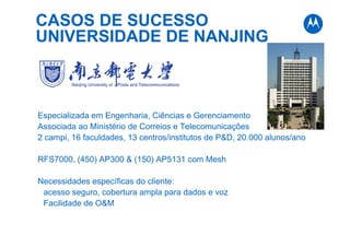 CASOS DE SUCESSO
UNIVERSIDADE DE NANJING
Especializada em Engenharia, Ciências e Gerenciamento
Associada ao Ministério de Correios e Telecomunicações
2 campi, 16 faculdades, 13 centros/institutos de P&D, 20.000 alunos/ano
RFS7000, (450) AP300 & (150) AP5131 com Mesh
Necessidades específicas do cliente:
acesso seguro, cobertura ampla para dados e voz
Facilidade de O&M
 
