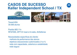 CASOS DE SUCESSO
Keller Independent School / TX
Texas/USA
30.000 alunos
Padrão 802.11n
RFS7000, AP7131 dual e tri-radio, AirDefense
Necessidades específicas do cliente:
melhoria da performance dos alunos
objetivos educacionais customizados (1-a-1)
rede com capacidade, cobertura e estabilidade
rede segura
 