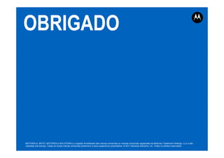 OBRIGADO
MOTOROLA, MOTO, MOTOROLA SOLUTIONS e o logotipo M estilizado são marcas comerciais ou marcas comerciais registradas da Motorola Trademark Holdings, LLC e são
utilizadas sob licença. Todas as outras marcas comerciais pertencem a seus respectivos proprietários. © 2011 Motorola Solutions, Inc. Todos os direitos reservados.
 