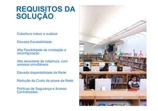REQUISITOS DA
SOLUÇÃO
Cobertura indoor e outdoor
Elevada Escalabilidade
Alta Flexibilidade de instalação e
reconfiguração
Alta densidade de cobertura, com
acessos simultâneos
Elevada disponibilidade da Rede
Redução do Custo de posse da Rede
Políticas de Segurança e Acesso
Centralizadas
 