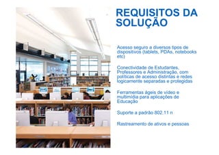 REQUISITOS DA
SOLUÇÃO
Acesso seguro a diversos tipos de
dispositivos (tablets, PDAs, notebooks
etc)
Conectividade de Estudantes,
Professores e Administração, com
políticas de acesso distintas e redes
logicamente separadas e protegidas
Ferramentas ágeis de vídeo e
multimídia para aplicações de
Educação
Suporte a padrão 802.11 n
Rastreamento de ativos e pessoas
 