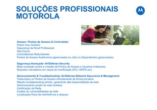 SOLUÇÕES PROFISSIONAIS
MOTOROLA
Acesso: Pontos de Acesso & Controlador
Indoor e/ou Outdoor
Segurança de Nível Profissional
Geo-Cerca
Controladores Redundantes
Pontos de Acesso Autônomos (gerenciados ou não) ou Dependentes (gerenciados)
Segurança Avançada: AirDefense Security
Maior proteção contra a invasão de Pontos de Acesso e Usuários maliciosos
Requisito mandatório em casos de Certificação (PCI, HIPPA etc)
Gerenciamento & Troubleshooting: AirDefense Network Assurance & Management
Testa todos os Pontos de Acesso remotamente de forma pró-ativa
Rápido troubleshooting remoto, garantindo alta disponibilidade da rede
Gerenciamento amplo da rede wireless
Certificação da Rede
Análise de vulnerabilidades da rede
Localização física de interferência e ataques
 