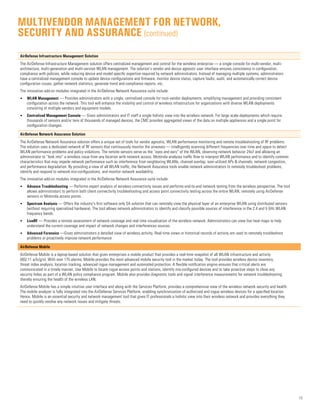 13
AirDefense Infrastructure Management Solution
The AirDefense Infrastructure Management solution offers centralized management and control for the wireless enterprise — a single console for multi-vendor, multi-
architecture, multi-generation and multi-version WLAN management. The solution’s vendor and device agnostic user interface ensures consistency in configuration,
compliance with policies, while reducing device and model specific expertise required by network administrators. Instead of managing multiple systems, administrators
have a centralized management console to update device configurations and firmware, monitor device status, capture faults, audit, and automatically correct device
configuration issues, gather network statistics, generate trend and compliance reports, etc.
The innovative add-on modules integrated in the AirDefense Network Assurance suite include:
•	 WLAN Management — Provides administrators with a single, centralized console for muti-vendor deployments, simplifying management and providing consistent
configuration across the network. This tool will enhance the visibility and control of wireless infrastructure for organizations with diverse WLAN deployments
consisting of multiple vendors and equipment models.
•	 Centralized Management Console — Gives administrators and IT staff a single holistic view into the wireless network. For large scale deployments which require
thousands of sensors and/or tens of thousands of managed devices, the CMC provides aggregated views of the data on multiple appliances and a single point for
configuration changes.
AirDefense Network Assurance Solution
The AirDefense Network Assurance solution offers a unique set of tools for vendor agnostic, WLAN performance monitoring and remote troubleshooting of RF problems.
The solution uses a dedicated network of RF sensors that continuously monitor the airwaves — intelligently scanning different frequencies over time and space to detect
WLAN performance problems and policy violations. The remote sensors serve as the “eyes and ears” of the WLAN, observing network behavior 24x7 and allowing an
administrator to “look into” a wireless issue from any location with network access. Motorola analyzes traffic flow to interpret WLAN performance and to identify common
characteristics that may impede network performance such as interference from neighboring WLANs, channel overlap, over-utilized APs  channels, network congestion,
and performance degradation. By providing a view of all WLAN traffic, the Network Assurance tools enable network administrators to remotely troubleshoot problems,
identify and respond to network mis-configurations, and monitor network availability.
The innovative add-on modules integrated in the AirDefense Network Assurance suite include:
•	 Advance Troubleshooting — Performs expert analysis of wireless connectivity issues and performs end-to-end network testing from the wireless perspective. The tool
allows administrators to perform both client connectivity troubleshooting and access point connectivity testing across the entire WLAN, remotely using AirDefense
sensors or Motorola access points.
•	 Spectrum Analysis — Offers the industry’s first software only SA solution that can remotely view the physical layer of an enterprise WLAN using distributed sensors
(without requiring specialized hardware). The tool allows network administrators to identify and classify possible sources of interference in the 2.4 and 5 GHz WLAN
frequency bands.
•	 LiveRF — Provides a remote assessment of network coverage and real time visualization of the wireless network. Administrators can view live heat maps to help
understand the current coverage and impact of network changes and interferences sources.
•	 Advanced Forensics —Gives administrators a detailed view of wireless activity. Real-time views or historical records of activity are used to remotely troubleshoot
problems or proactively improve network performance
AirDefense Mobile
AirDefense Mobile is a laptop-based solution that gives enterprises a mobile product that provides a real-time snapshot of all WLAN infrastructure and activity
(802.11 a/b/g/n). With over 175 alarms, Mobile provides the most advanced mobile security tool in the market today. The tool provides wireless device inventory,
threat index analysis, location tracking, advanced rogue management and automated protection. A flexible notification engine ensures that critical alerts are
communicated in a timely manner. Use Mobile to locate rogue access points and stations, identify mis-configured devices and to take proactive steps to close any
security holes as part of a WLAN policy compliance program. Mobile also provides diagnostic tools and signal interference measurements for network troubleshooting
thereby ensuring the health of the wireless LAN.
AirDefense Mobile has a simple intuitive user interface and along with the Services Platform, provides a comprehensive view of the wireless network security and health.
The mobile analyzer is fully integrated into the AirDefense Services Platform, enabling synchronization of authorized and rogue wireless devices for a specified location.
Hence, Mobile is an essential security and network management tool that gives IT professionals a holistic view into their wireless network and provides everything they
need to quickly resolve any network issues and mitigate threats.
Multivendor management for network,
security and assurance (continued)
 