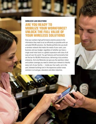 ARE YOU READY TO
MOBILIZE YOUR WORKFORCE?
UNLOCK THE FULL VALUE OF
YOUR WIRELESS SOLUTIONS
Wireless LAN Solutions
Give your workers high-performance anytime access to the
information they need to act as efficiently as possible with our
unrivaled WLAN solutions. Our flexible portfolio lets you build
a wireless network that meets the needs of your users, your
business and your budget, regardless of whether you have a
single small retail store or a global corporation with sites of all
sizes all over the world. You get features and functionality that
set the bar for WLAN infrastructure, delivering a truly wireless
enterprise. And only Motorola can give you the seamless indoor
and outdoor coverage you need to extend your network to literally
every inch of your facility — inside your four walls, out in the
yard, between buildings and in the expansive outdoor areas
common in oil and gas, education and other industries.
 