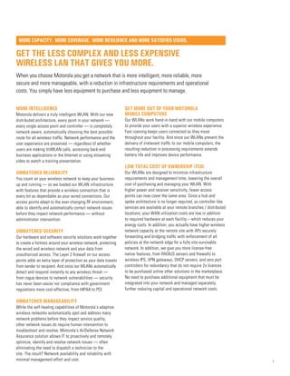 Get the Less Complex and Less Expensive
Wireless LAN that gives you more.
When you choose Motorola you get a network that is more intelligent, more reliable, more
secure and more manageable, with a reduction in infrastructure requirements and operational
costs. You simply have less equipment to purchase and less equipment to manage.
more intelligence
Motorola delivers a truly intelligent WLAN. With our new
distributed architecture, every point in your network —
every single access point and controller — is completely
network aware, automatically choosing the best possible
route for all wireless traffic. Network performance and the
user experience are preserved — regardless of whether
users are making VoWLAN calls, accessing back-end
business applications or the Internet or using streaming
video to watch a training presentation.
Unmatched reliability
You count on your wireless network to keep your business
up and running — so we loaded our WLAN infrastructure
with features that provide a wireless connection that is
every bit as dependable as your wired connections. Our
access points adapt to the ever-changing RF environment,
able to identify and automatically correct network issues
before they impact network performance — without
administrator intervention.
Unmatched security
Our hardware and software security solutions work together
to create a fortress around your wireless network, protecting
the wired and wireless network and your data from
unauthorized access. The Layer 2 firewall on our access
points adds an extra layer of protection as your data travels
from sender to recipient. And since our WLANs automatically
detect and respond instantly to any wireless threat —
from rogue devices to network vulnerabilities — security
has never been easier nor compliance with government
regulations more cost-effective, from HIPAA to PCI.
Unmatched manageability
While the self-healing capabilities of Motorola’s adaptive
wireless networks automatically spot and address many
network problems before they impact service quality,
other network issues do require human intervention to
troubleshoot and resolve. Motorola’s AirDefense Network
Assurance solution allows IT to proactively and remotely
optimize, identify and resolve network issues — often
eliminating the need to dispatch a technician to the
site. The result? Network availability and reliability with
minimal management effort and cost.
get more out of your motorola
mobile computers
Our WLANs work hand-in-hand with our mobile computers
to provide your users with a superior wireless experience.
Fast roaming keeps users connected as they move
throughout your facility. And since our WLANs prevent the
delivery of irrelevant traffic to our mobile computers, the
resulting reduction in processing requirements extends
battery life and improves device performance.
low total cost of ownership (TCO)
Our WLANs are designed to minimize infrastructure
requirements and management time, lowering the overall
cost of purchasing and managing your WLAN. With
higher power and receiver sensitivity, fewer access
points can now cover the same area. Since a hub and
spoke architecture is no longer required, as controller-like
services are available at your remote branches / distributed
locations, your WAN utilization costs are low in addition
to required hardware at each facility – which reduces your
energy costs. In addition, you actually have higher wireless
network capacity at the remote site with APs securely
forwarding and bridging traffic with enforcement of all
policies at the network edge for a fully site-survivable
network. In addition, we give you more license-free
native features, from RADIUS servers and firewalls to
wireless IPS, VPN gateways, DHCP servers, and zero port
controllers for redundancy that do not require 2x licences
to be purchased unline other solutions in the marketplace.
No need to purchase additional equipment that must be
integrated into your network and managed separately,
further reducing capital and operational network costs.
1
More Capacity. More Coverage. More Resilience and More Satisfied Users.
 